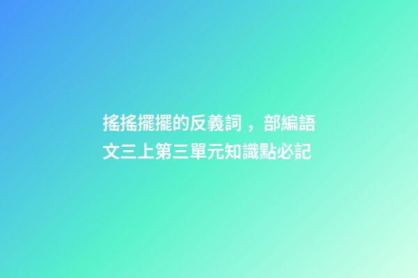 搖搖擺擺的反義詞，部編語文三上第三單元知識點必記